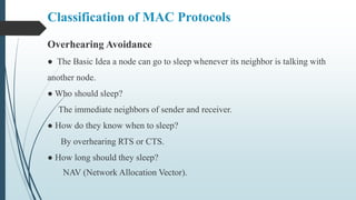 Overhearing Avoidance
● The Basic Idea a node can go to sleep whenever its neighbor is talking with
another node.
● Who should sleep?
The immediate neighbors of sender and receiver.
● How do they know when to sleep?
By overhearing RTS or CTS.
● How long should they sleep?
NAV (Network Allocation Vector).
Classification of MAC Protocols
 