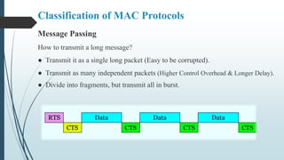 Message Passing
How to transmit a long message?
● Transmit it as a single long packet (Easy to be corrupted).
● Transmit as many independent packets (Higher Control Overhead & Longer Delay).
● Divide into fragments, but transmit all in burst.
Classification of MAC Protocols
 