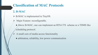 Classification of MAC Protocols
2. B-MAC
 B-MAC is implemented in TinyOS.
 Major Feature: reconfigurable.
● Above B-MAC, one can implement an RTS-CTS scheme or a TDMS like
scheduling protocol.
 A small core of media access functionality
● arbitration, reliability, low power communication
 