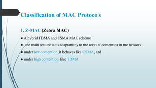 1. Z-MAC (Zebra MAC)
● A hybrid TDMA and CSMA MAC scheme
● The main feature is its adaptability to the level of contention in the network
● under low contention, it behaves like CSMA, and
● under high contention, like TDMA
Classification of MAC Protocols
 