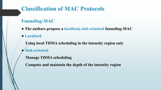 Funneling-MAC
● The authors propose a localized, sink-oriented funneling-MAC
● Localized
Using local TDMA scheduling in the intensity region only
● Sink-oriented
Manage TDMA scheduling
Compute and maintain the depth of the intensity region
Classification of MAC Protocols
 
