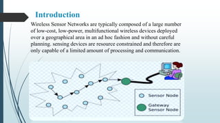 Introduction
Wireless Sensor Networks are typically composed of a large number
of low-cost, low-power, multifunctional wireless devices deployed
over a geographical area in an ad hoc fashion and without careful
planning. sensing devices are resource constrained and therefore are
only capable of a limited amount of processing and communication.
 
