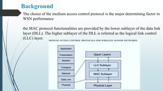 The choice of the medium access control protocol is the major determining factor in
WSN performance
the MAC protocol functionalities are provided by the lower sublayer of the data link
layer (DLL). The higher sublayer of the DLL is referred as the logical link control
(LLC) layer.
Background
 