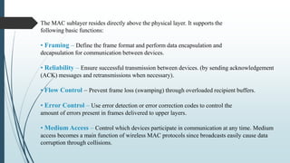 The MAC sublayer resides directly above the physical layer. It supports the
following basic functions:
• Framing – Define the frame format and perform data encapsulation and
decapsulation for communication between devices.
• Reliability – Ensure successful transmission between devices. (by sending acknowledgement
(ACK) messages and retransmissions when necessary).
• Flow Control – Prevent frame loss (swamping) through overloaded recipient buffers.
• Error Control – Use error detection or error correction codes to control the
amount of errors present in frames delivered to upper layers.
• Medium Access – Control which devices participate in communication at any time. Medium
access becomes a main function of wireless MAC protocols since broadcasts easily cause data
corruption through collisions.
 
