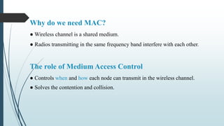 Why do we need MAC?
● Wireless channel is a shared medium.
● Radios transmitting in the same frequency band interfere with each other.
The role of Medium Access Control
● Controls when and how each node can transmit in the wireless channel.
● Solves the contention and collision.
 