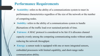 Performance Requirements
 Scalability: refers to the ability of a communications system to meet its
performance characteristics regardless of the size of the network or the number
of competing nodes.
 Stability: refers to the ability of a communications system to handle
fluctuations of the traffic load over sustained periods of time.
 Fairness: A MAC protocol is considered to be fair if it allocates channel
capacity evenly among the competing communicating nodes without unduly
reducing the network throughput.
 Energy: a sensor node is equipped with one or more integrated sensors,
embedded processors with limited capability, and short-range radio
communication ability.
 