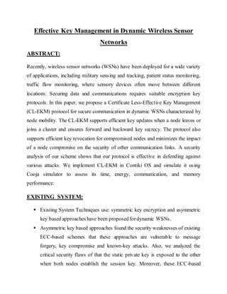 Effective Key Management in Dynamic Wireless Sensor
Networks
ABSTRACT:
Recently, wireless sensor networks (WSNs) have been deployed for a wide variety
of applications, including military sensing and tracking, patient status monitoring,
traffic flow monitoring, where sensory devices often move between different
locations. Securing data and communications requires suitable encryption key
protocols. In this paper, we propose a Certificate Less-Effective Key Management
(CL-EKM) protocol for secure communication in dynamic WSNs characterized by
node mobility. The CL-EKM supports efficient key updates when a node leaves or
joins a cluster and ensures forward and backward key secrecy. The protocol also
supports efficient key revocation for compromised nodes and minimizes the impact
of a node compromise on the security of other communication links. A security
analysis of our scheme shows that our protocol is effective in defending against
various attacks. We implement CL-EKM in Contiki OS and simulate it using
Cooja simulator to assess its time, energy, communication, and memory
performance.
EXISTING SYSTEM:
 Existing System Techniques use: symmetric key encryption and asymmetric
key based approaches have been proposed fordynamic WSNs.
 Asymmetric key based approaches found the security weaknesses of existing
ECC-based schemes that these approaches are vulnerable to message
forgery, key compromise and known-key attacks. Also, we analyzed the
critical security flaws of that the static private key is exposed to the other
when both nodes establish the session key. Moreover, these ECC-based
 