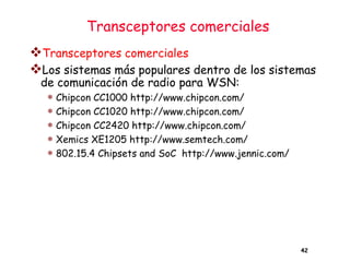 Transceptores comerciales
❖Transceptores comerciales
❖Los sistemas más populares dentro de los sistemas
de comunicación de radio para WSN:
 Chipcon CC1000 http://www.chipcon.com/
 Chipcon CC1020 http://www.chipcon.com/
 Chipcon CC2420 http://www.chipcon.com/
 Xemics XE1205 http://www.semtech.com/
 802.15.4 Chipsets and SoC http://www.jennic.com/
42
 