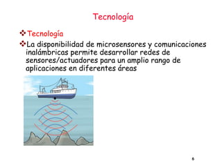 Tecnología
6
❖Tecnología
❖La disponibilidad de microsensores y comunicaciones
inalámbricas permite desarrollar redes de
sensores/actuadores para un amplio rango de
aplicaciones en diferentes áreas
 