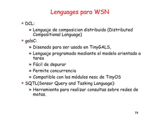 Lenguages para WSN
 DCL:
» Lenguaje de composicion distribuido (Distributed
Compositional Language)
 galsC:
» Disenado para ser usado en TinyGALS,
» Lenguaje programado mediante el modelo orientado a
tarea
» Fácil de depurar
» Permite concurrencia
» Compatible con los módulos nesc de TinyOS
 SQTL(Sensor Query and Tasking Language):
» Herramienta para realizar consultas sobre redes de
motas.
73
 