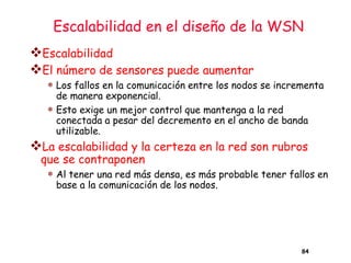 Escalabilidad en el diseño de la WSN
❖Escalabilidad
❖El número de sensores puede aumentar
 Los fallos en la comunicación entre los nodos se incrementa
de manera exponencial.
 Esto exige un mejor control que mantenga a la red
conectada a pesar del decremento en el ancho de banda
utilizable.
❖La escalabilidad y la certeza en la red son rubros
que se contraponen
 Al tener una red más densa, es más probable tener fallos en
base a la comunicación de los nodos.
84
 