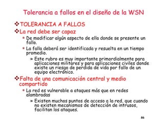 Tolerancia a fallos en el diseño de la WSN
❖TOLERANCIA A FALLOS
❖La red debe ser capaz
 De modificar algún aspecto de ella donde se presente un
fallo.
 La falla deberá ser identificada y resuelta en un tiempo
promedio.
» Este rubro es muy importante primordialmente para
aplicaciones militares y para aplicaciones civiles donde
existe un riesgo de perdida de vida por fallo de un
equipo electrónico.
❖Falta de una comunicación central y medio
compartido
 La red es vulnerable a ataques más que en redes
alambradas
» Existen muchos puntos de acceso a la red, que cuando
no existen mecanismos de detección de intrusos,
facilitan los ataques.
86
 