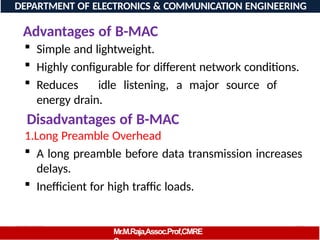 08/06/2026 100
DEPARTMENT OF ELECTRONICS & COMMUNICATION ENGINEERING
Advantages of B-MAC
Mr.M.Raja,Assoc.Prof,CMRE
 Simple and lightweight.
 Highly configurable for different network conditions.
 Reduces idle listening, a major source of
energy drain.
Disadvantages of B-MAC
1.Long Preamble Overhead
 A long preamble before data transmission increases
delays.
 Inefficient for high traffic loads.
 