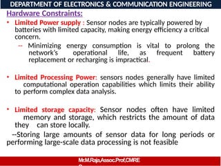 Hardware Constraints:
• Limited Power supply : Sensor nodes are typically powered by
batteries with limited capacity, making energy efficiency a critical
concern.
-- Minimizing energy consumption is vital to prolong the
network’s operational life, as frequent battery
replacement or recharging is impractical.
• Limited Processing Power: sensors nodes generally have limited
computational operation capabilities which limits their ability
to perform complex data analysis.
• Limited storage capacity: Sensor nodes often have limited
memory and storage, which restricts the amount of data
they can store locally.
--Storing large amounts of sensor data for long periods or
performing large-scale data processing is not feasible
DEPARTMENT OF ELECTRONICS & COMMUNICATION ENGINEERING
Mr.M.Raja,Assoc.Prof,CMRE
 