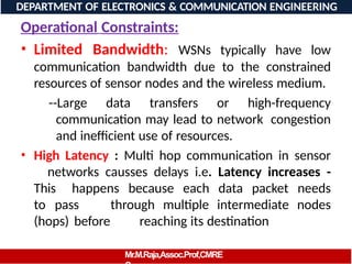 Operational Constraints:
• Limited Bandwidth: WSNs typically have low
communication bandwidth due to the constrained
resources of sensor nodes and the wireless medium.
--Large data transfers or high-frequency
communication may lead to network congestion
and inefficient use of resources.
• High Latency : Multi hop communication in sensor
networks causses delays i.e. Latency increases -
This happens because each data packet needs
to pass through multiple intermediate nodes
(hops) before reaching its destination
DEPARTMENT OF ELECTRONICS & COMMUNICATION ENGINEERING
Mr.M.Raja,Assoc.Prof,CMRE
 