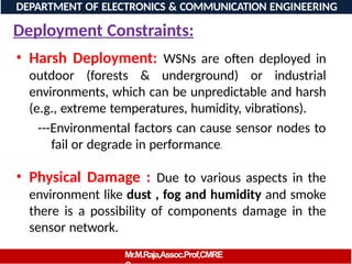 Deployment Constraints:
• Harsh Deployment: WSNs are often deployed in
outdoor (forests & underground) or industrial
environments, which can be unpredictable and harsh
(e.g., extreme temperatures, humidity, vibrations).
---Environmental factors can cause sensor nodes to
fail or degrade in performance.
• Physical Damage : Due to various aspects in the
environment like dust , fog and humidity and smoke
there is a possibility of components damage in the
sensor network.
DEPARTMENT OF ELECTRONICS & COMMUNICATION ENGINEERING
Mr.M.Raja,Assoc.Prof,CMRE
 