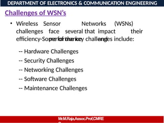 Challenges of WSN’s
• Wireless
challenges
Sensor Networks (WSNs)
face several that impact their
performance and
efficiency-Some of the key challenges include:
-- Hardware Challenges
-- Security Challenges
-- Networking Challenges
-- Software Challenges
-- Maintenance Challenges
DEPARTMENT OF ELECTRONICS & COMMUNICATION ENGINEERING
Mr.M.Raja,Assoc.Prof,CMRE
 