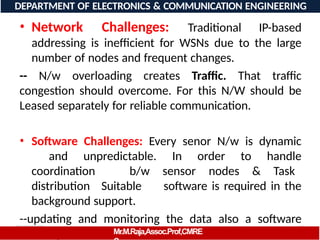 08/06/2026 16
DEPARTMENT OF ELECTRONICS & COMMUNICATION ENGINEERING
• Network Challenges: Traditional IP-based
addressing is inefficient for WSNs due to the large
number of nodes and frequent changes.
-- N/w overloading creates Traffic. That traffic
congestion should overcome. For this N/W should be
Leased separately for reliable communication.
• Software Challenges: Every senor N/w is dynamic
and unpredictable. In order to handle
coordination b/w sensor nodes & Task
distribution Suitable software is required in the
background support.
--updating and monitoring the data also a software
challenge in WSN’sMr.M.Raja,Assoc.Prof,CMRE
 