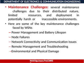 08/06/2026 17
DEPARTMENT OF ELECTRONICS & COMMUNICATION ENGINEERING
• Maintenance Challenges: several maintenance
challenges due to their distributed nature,
limited resources, and deployment in
potentially harsh or inaccessible environments.
• Here are some of the key maintenance challenges
faced by WSNs
-- Power Management and Battery Lifespan
-- Node Failures
-- Network Connectivity and Communication Issues
-- Remote Management and Troubleshooting
--Environmental and Physical Damage
Mr.M.Raja,Assoc.Prof,CMRE
 