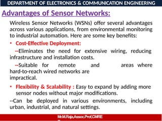 Advantages of Sensor Networks:
Wireless Sensor Networks (WSNs) offer several advantages
across various applications, from environmental monitoring
to industrial automation. Here are some key benefits:
• Cost-Effective Deployment:
--Eliminates the need for extensive wiring, reducing
infrastructure and installation costs.
--Suitable for remote and
hard-to-reach wired networks are
impractical.
areas where
• Flexibility & Scalability : Easy to expand by adding more
sensor nodes without major modifications.
--Can be deployed in various environments, including
urban, industrial, and natural settings.
DEPARTMENT OF ELECTRONICS & COMMUNICATION ENGINEERING
Mr.M.Raja,Assoc.Prof,CMRE
 