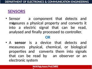 SENSORS
• Sensor
is
a component that detects and
measures a physical property and converts it
into a electric signal that can be read,
analysed and finally processed to controller.
OR
• A sensor is a device that detects and
measures physical, chemical, or biological
properties and converts them into signals
that can be read by an observer or an
electronic system
DEPARTMENT OF ELECTRONICS & COMMUNICATION ENGINEERING
Mr.M.Raja,Assoc.Prof,CMRE
 