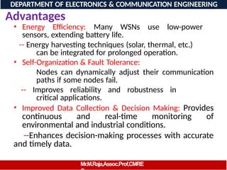 Advantages
• Energy Efficiency: Many WSNs use low-power
sensors, extending battery life.
-- Energy harvesting techniques (solar, thermal, etc.)
can be integrated for prolonged operation.
• Self-Organization & Fault Tolerance:
Nodes can dynamically adjust their communication
paths if some nodes fail.
-- Improves reliability and robustness in
critical applications.
• Improved Data Collection & Decision Making: Provides
continuous and real-time monitoring of
environmental and industrial conditions.
--Enhances decision-making processes with accurate
and timely data.
DEPARTMENT OF ELECTRONICS & COMMUNICATION ENGINEERING
Mr.M.Raja,Assoc.Prof,CMRE
 