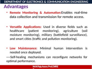 • Remote Monitoring & Automation:Enables real-time
data collection and transmission for remote access.
• Versatile Applications: Used in diverse fields such as
healthcare (patient monitoring), agriculture (soil
moisture monitoring), military (battlefield surveillance),
and smart cities (traffic and pollution monitoring).
• Low Maintenance: Minimal human intervention is
needed once deployed.
----Self-healing mechanisms can reconfigure networks for
optimal performance.
DEPARTMENT OF ELECTRONICS & COMMUNICATION ENGINEERING
Advantages
Mr.M.Raja,Assoc.Prof,CMRE
 