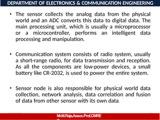 08/06/2026 28
DEPARTMENT OF ELECTRONICS & COMMUNICATION ENGINEERING
• The sensor collects the analog data from the physical
world and an ADC converts this data to digital data. The
main processing unit, which is usually a microprocessor
or a microcontroller, performs an intelligent data
processing and manipulation.
• Communication system consists of radio system, usually
a short-range radio, for data transmission and reception.
As all the components are low-power devices, a small
battery like CR-2032, is used to power the entire system.
• Sensor node is also responsible for physical world data
collection, network analysis, data correlation and fusion
of data from other sensor with its own data.
Mr.M.Raja,Assoc.Prof,CMRE
 