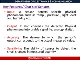 Key Features/ Char’s of Sensors:
• Input: A sensor detects specific physical
phenomena such as temp , pressure , light level
and humidity etc.
• Output: It also converts the detected Physical
phenomena into usable signal i.e. analog/ digital.
• Accuracy: The degree to which the sensor’s
output corresponds to the actual measured value.
• Sensitivity: The ability of sensor to detect the
small changes in measured quantity.
DEPARTMENT OF ELECTRONICS & COMMUNICATION
GIN
Mr.M.Raja,Assoc.Prof,CMRE
 