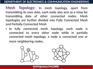 Mesh Topology: In mesh topology, apart from
transmitting its own data, each node also acts as a relay for
transmitting data of other connected nodes. Mesh
topologies are further divided into Fully Connected Mesh
and Partially Connected Mesh
• In fully connected mesh topology, each node is
connected to every other node while in partially
connected mesh topology, a node is connected one or
more neighboring nodes.
DEPARTMENT OF ELECTRONICS & COMMUNICATION ENGINEERING
Mr.M.Raja,Assoc.Prof,CMRE
 