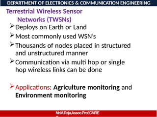 Terrestrial Wireless Sensor
Networks (TWSNs)
Deploys on Earth or Land
Most commonly used WSN’s
Thousands of nodes placed in structured
and unstructured manner
Communication via multi hop or single
hop wireless links can be done
Applications: Agriculture monitoring and
Environment monitoring
DEPARTMENT OF ELECTRONICS & COMMUNICATION ENGINEERING
Mr.M.Raja,Assoc.Prof,CMRE
 