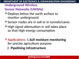 Underground Wireless
Sensor Networks (UWSNs)
Deploys below the earth surface to
monitor underground
Sensor nodes are in soil or in tunnels/caves
High signal attenuation in soil takes place
so that High energy consumption
Applications: 1.Soil moisture monitoring
for precise agriculture purpose
2. Pipelining infrastructure
DEPARTMENT OF ELECTRONICS & COMMUNICATION ENGINEERING
Mr.M.Raja,Assoc.Prof,CMRE
 