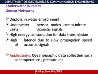08/06/2026 35
DEPARTMENT OF ELECTRONICS & COMMUNICATION ENGINEERING
Underwater Wireless
Sensor Networks
Deploys in water environment
Underwater sensor nodes communicate
using acoustic signals
High energy consumption for data transmission
High latency due to slow propagation speed
of acoustic signals
Applications: Oceanographic data collection such
as temperature , pressure etc
Mr.M.Raja,Assoc.Prof,CMRE
 