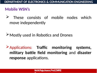 Mobile WSN’s
 These consists of mobile nodes which
move independently
Mostly used in Robotics and Drones
Applications: Traffic monitoring systems,
military battle field monitoring and disaster
response applications.
DEPARTMENT OF ELECTRONICS & COMMUNICATION ENGINEERING
Mr.M.Raja,Assoc.Prof,CMRE
 