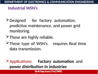 Industrial WSN’s
Designed for factory automation,
predictive maintenance, and power grid
monitoring.
These are highly reliable.
These type of WSN’s requires Real time
data transmission.
Applications: Factory automation and
power distribution in industries
DEPARTMENT OF ELECTRONICS & COMMUNICATION ENGINEERING
Mr.M.Raja,Assoc.Prof,CMRE
 