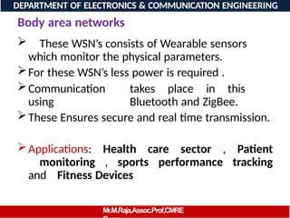 Body area networks
 These WSN’s consists of Wearable sensors
which monitor the physical parameters.
For these WSN’s less power is required .
Communication takes place in this
using Bluetooth and ZigBee.
These Ensures secure and real time transmission.
Applications: Health care sector , Patient
monitoring , sports performance tracking
and Fitness Devices
DEPARTMENT OF ELECTRONICS & COMMUNICATION ENGINEERING
Mr.M.Raja,Assoc.Prof,CMRE
 