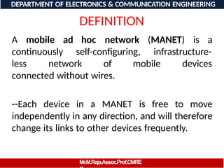 DEFINITION
A mobile ad hoc network (MANET) is a
continuously self-configuring, infrastructure-
less network of mobile devices
connected without wires.
--Each device in a MANET is free to move
independently in any direction, and will therefore
change its links to other devices frequently.
DEPARTMENT OF ELECTRONICS & COMMUNICATION ENGINEERING
Mr.M.Raja,Assoc.Prof,CMRE
 