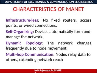 CHARACTERISTICS OF MANET
Infrastructure-less: No fixed routers, access
points, or wired connections.
Self-Organizing: Devices automatically form and
manage the network.
Dynamic Topology: The network changes
frequently due to node movement.
Multi-hop Communication: Nodes relay data to
others, extending network reach
DEPARTMENT OF ELECTRONICS & COMMUNICATION ENGINEERING
Mr.M.Raja,Assoc.Prof,CMRE
 