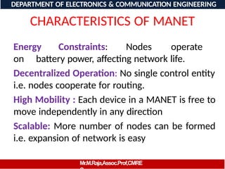 CHARACTERISTICS OF MANET
Energy Constraints: Nodes operate
on battery power, affecting network life.
Decentralized Operation: No single control entity
i.e. nodes cooperate for routing.
High Mobility : Each device in a MANET is free to
move independently in any direction
Scalable: More number of nodes can be formed
i.e. expansion of network is easy
DEPARTMENT OF ELECTRONICS & COMMUNICATION ENGINEERING
Mr.M.Raja,Assoc.Prof,CMRE
 
