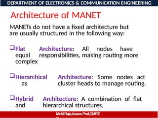 Architecture of MANET
MANETs do not have a fixed architecture but
are usually structured in the following way:
Flat Architecture: All nodes have
equal responsibilities, making routing more
complex
Hierarchical Architecture: Some nodes act
as cluster heads to manage routing.
Hybrid Architecture: A combination of flat
and hierarchical structures.
DEPARTMENT OF ELECTRONICS & COMMUNICATION ENGINEERING
Mr.M.Raja,Assoc.Prof,CMRE
 