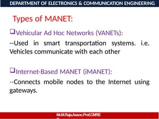 Types of MANET:
Vehicular Ad Hoc Networks (VANETs):
--Used in smart transportation systems. i.e.
Vehicles communicate with each other
Internet-Based MANET (iMANET):
--Connects mobile nodes to the Internet using
gateways.
DEPARTMENT OF ELECTRONICS & COMMUNICATION
ENGIEERING
DEPARTMENT OF ELECTRONICS & COMMUNICATION ENGINEERING
Mr.M.Raja,Assoc.Prof,CMRE
 