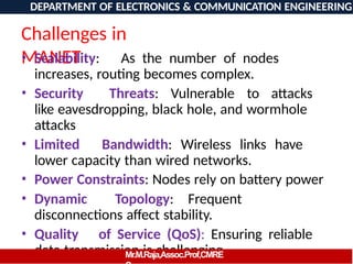 Challenges in
MANET
• Scalability: As the number of nodes
increases, routing becomes complex.
• Security Threats: Vulnerable to attacks
like eavesdropping, black hole, and wormhole
attacks
• Limited Bandwidth: Wireless links have
lower capacity than wired networks.
• Power Constraints: Nodes rely on battery power
• Dynamic Topology: Frequent
disconnections affect stability.
• Quality of Service (QoS): Ensuring reliable
data transmission is challenging.
DEPARTMENT OF ELECTRONICS & COMMUNICATION ENGINEERING
Mr.M.Raja,Assoc.Prof,CMRE
 