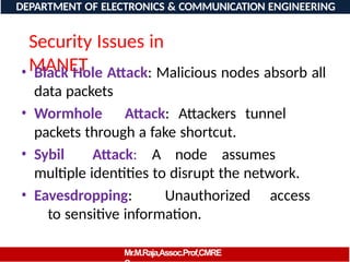 Security Issues in
MANET
• Black Hole Attack: Malicious nodes absorb all
data packets
• Wormhole Attack: Attackers tunnel
packets through a fake shortcut.
• Sybil Attack: A node assumes
multiple identities to disrupt the network.
• Eavesdropping: Unauthorized access
to sensitive information.
DEPARTMENT OF ELECTRONICS & COMMUNICATION ENGINEERING
Mr.M.Raja,Assoc.Prof,CMRE
 