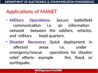 Applications of MANET
• Military Operations: Secure battlefield
communication i.e. an information
network between the soldiers, vehicles,
and military head quarters.
• Disaster Recovery: Quick deployment in
affected areas i.e. under
emergency/rescue operations for disaster
relief efforts- example fire, flood, or
earthquake.
DEPARTMENT OF ELECTRONICS & COMMUNICATION ENGINEERING
Mr.M.Raja,Assoc.Prof,CMRE
 
