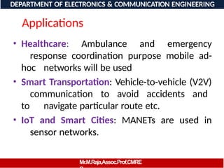Applications
• Healthcare: Ambulance and emergency
response coordination purpose mobile ad-
hoc networks will be used
• Smart Transportation: Vehicle-to-vehicle (V2V)
communication to avoid accidents and
to navigate particular route etc.
• IoT and Smart Cities: MANETs are used in
sensor networks.
DEPARTMENT OF ELECTRONICS & COMMUNICATION ENGINEERING
Mr.M.Raja,Assoc.Prof,CMRE
 