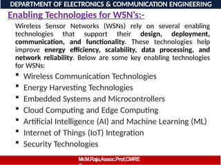 Wireless Sensor Networks (WSNs) rely on several enabling
technologies that support their design, deployment,
communication, and functionality. These technologies help
improve energy efficiency, scalability, data processing, and
network reliability. Below are some key enabling technologies
for WSNs:
 Wireless Communication Technologies
 Energy Harvesting Technologies
 Embedded Systems and Microcontrollers
 Cloud Computing and Edge Computing
 Artificial Intelligence (AI) and Machine Learning (ML)
 Internet of Things (IoT) Integration
 Security Technologies
DEPARTMENT OF ELECTRONICS & COMMUNICATION ENGINEERING
Enabling Technologies for WSN’s:-
Mr.M.Raja,Assoc.Prof,CMRE
 