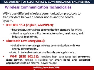 Wireless Communication Technologies
WSNs use different wireless communication protocols to
transfer data between sensor nodes and the central
system.
• IEEE 802.15.4 (Zigbee, 6LoWPAN):
--Low-power, short-range communication standard for WSNs.
-- Used in applications like home automation, healthcare, and
industrial monitoring.
• Bluetooth Low Energy(BLE):
--Suitable for short-range wireless communication with low
energy consumption..
-- Used in wearable sensors and healthcare applications..
• Wi-Fi (IEEE 802.11): Provides high data rates but consumes
more power, making it suitable for smart home and industrial
applications with an external power source.
DEPARTMENT OF ELECTRONICS & COMMUNICATION ENGINEERING
Mr.M.Raja,Assoc.Prof,CMRE
 