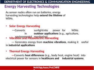 Energy Harvesting Technologies
As sensor nodes often run on batteries, energy
harvesting technologies help extend the lifetime of
WSNs.
• Solar Energy Harvesting
---Converts sunlightinto power for WSNs
in outdoor applications (e.g., agriculture,
environmental monitoring).
• Vibration and Piezoelectric Harvesting
--- Generates energy from machine vibrations, making it
in industrial applications.
useful
• Thermal Energy Harvesting
---Converts heat differences (e.g., body heat, engine heat) into
electrical power for sensors in healthcare and industrial systems.
DEPARTMENT OF ELECTRONICS & COMMUNICATION ENGINEERING
Mr.M.Raja,Assoc.Prof,CMRE
 