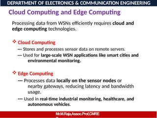 Cloud Computing and Edge Computing
Processing data from WSNs efficiently requires cloud and
edge computing technologies.
 Cloud Computing
--- Stores and processes sensor data on remote servers.
--- Used for large-scale WSN applications like smart cities and
environmental monitoring.
 Edge Computing
--- Processes data locally on the sensor nodes or
nearby gateways, reducing latency and bandwidth
usage.
--- Used in real-time industrial monitoring, healthcare, and
autonomous vehicles.
DEPARTMENT OF ELECTRONICS & COMMUNICATION ENGINEERING
Mr.M.Raja,Assoc.Prof,CMRE
 