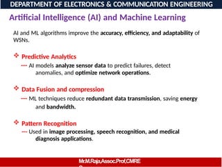 Artificial Intelligence (AI) and Machine Learning
AI and ML algorithms improve the accuracy, efficiency, and adaptability of
WSNs.
 Predictive Analytics
--- AI models analyze sensor data to predict failures, detect
anomalies, and optimize network operations.
 Data Fusion and compression
--- ML techniques reduce redundant data transmission, saving energy
and bandwidth.
 Pattern Recognition
--- Used in image processing, speech recognition, and medical
diagnosis applications.
DEPARTMENT OF ELECTRONICS & COMMUNICATION ENGINEERING
Mr.M.Raja,Assoc.Prof,CMRE
 
